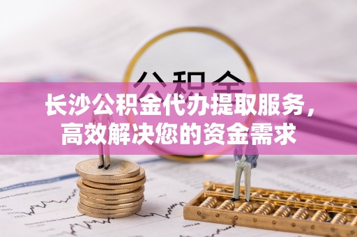 定襄长沙公积金代办提取服务，高效解决您的资金需求