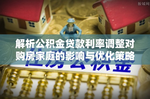 定襄解析公积金贷款利率调整对购房家庭的影响与优化策略