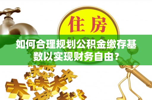 定襄如何合理规划公积金缴存基数以实现财务自由？