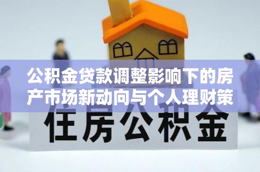 定襄公积金贷款调整影响下的房产市场新动向与个人理财策略