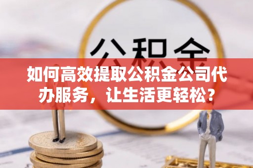 定襄如何高效提取公积金公司代办服务，让生活更轻松？