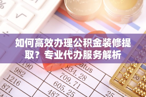 定襄如何高效办理公积金装修提取？专业代办服务解析
