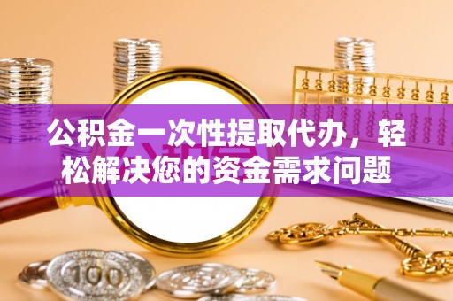 定襄公积金一次性提取代办，轻松解决您的资金需求问题