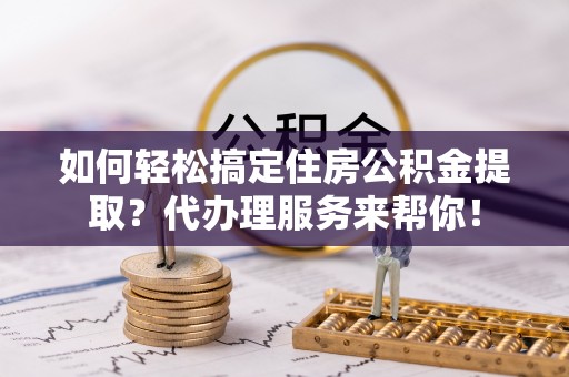 定襄如何轻松搞定住房公积金提取？代办理服务来帮你！