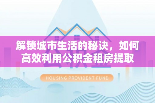 定襄解锁城市生活的秘诀，如何高效利用公积金租房提取