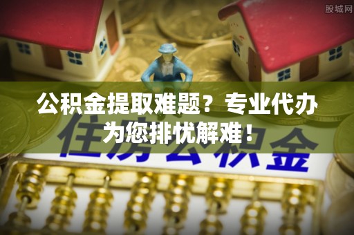 定襄公积金提取难题？专业代办为您排忧解难！