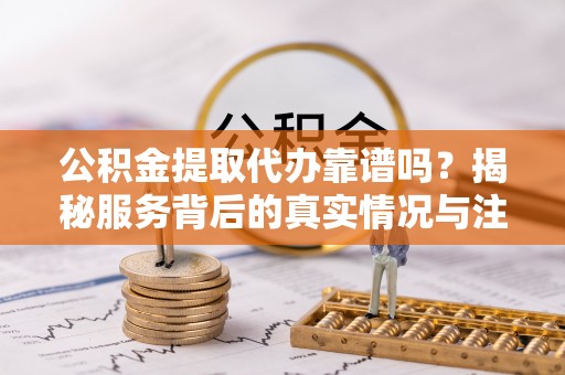 定襄公积金提取代办靠谱吗？揭秘服务背后的真实情况与注意事项