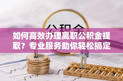 定襄如何高效办理离职公积金提取？专业服务助你轻松搞定
