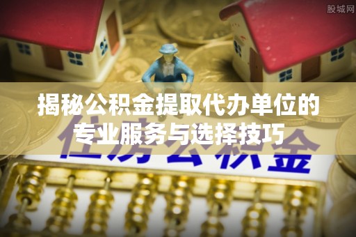定襄揭秘公积金提取代办单位的专业服务与选择技巧