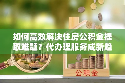 定襄如何高效解决住房公积金提取难题？代办理服务成新趋势
