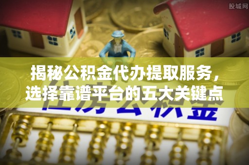 定襄揭秘公积金代办提取服务，选择靠谱平台的五大关键点