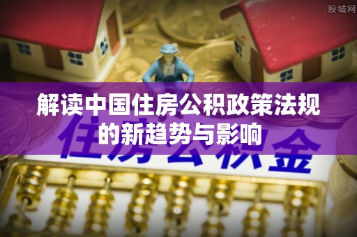 定襄解读中国住房公积政策法规的新趋势与影响