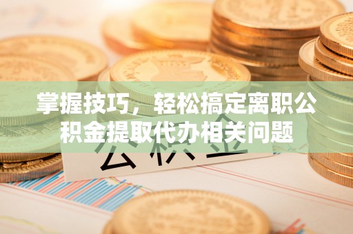 定襄掌握技巧，轻松搞定离职公积金提取代办相关问题
