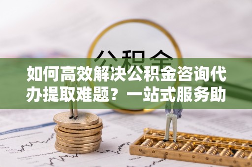 定襄如何高效解决公积金咨询代办提取难题？一站式服务助您轻松搞定