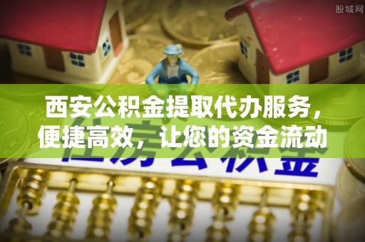 定襄西安公积金提取代办服务，便捷高效，让您的资金流动无忧