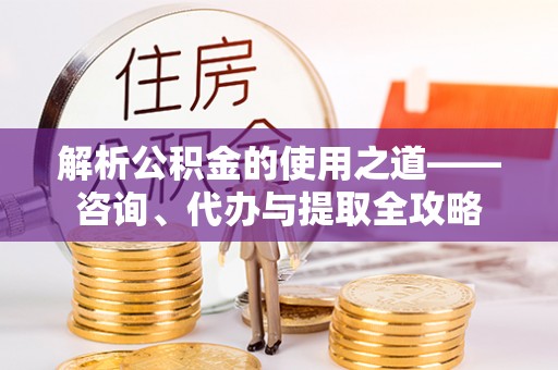 定襄解析公积金的使用之道——咨询、代办与提取全攻略