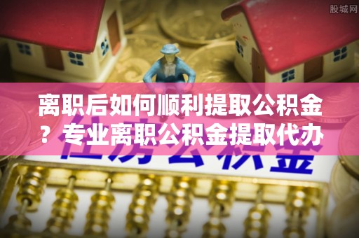 定襄离职后如何顺利提取公积金？专业离职公积金提取代办服务指南