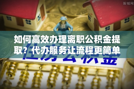 定襄如何高效办理离职公积金提取？代办服务让流程更简单