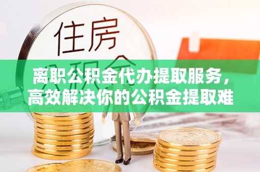 定襄离职公积金代办提取服务，高效解决你的公积金提取难题
