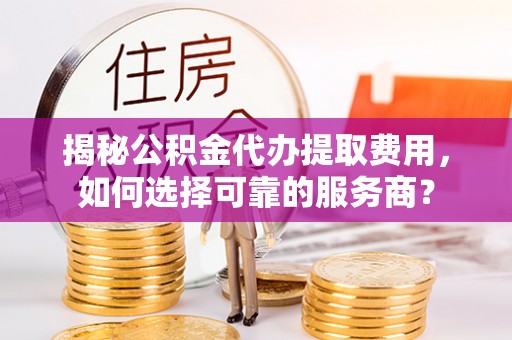 定襄揭秘公积金代办提取费用，如何选择可靠的服务商？