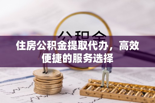 定襄住房公积金提取代办，高效便捷的服务选择