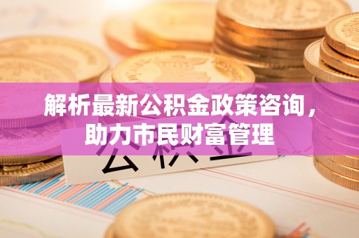 定襄解析最新公积金政策咨询，助力市民财富管理