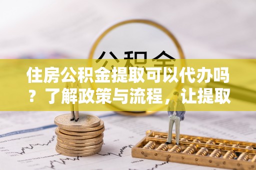 定襄住房公积金提取可以代办吗？了解政策与流程，让提取更便捷