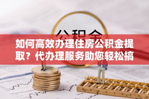 定襄如何高效办理住房公积金提取？代办理服务助您轻松搞定