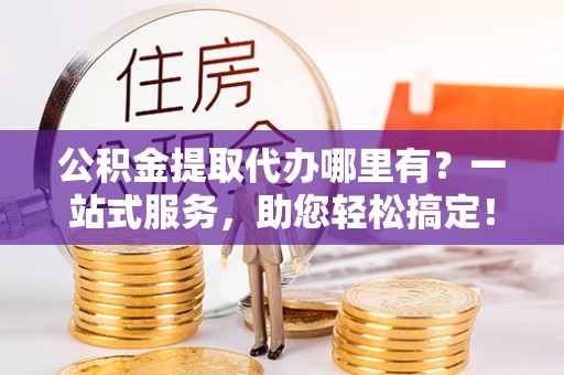 定襄公积金提取代办哪里有？一站式服务，助您轻松搞定！