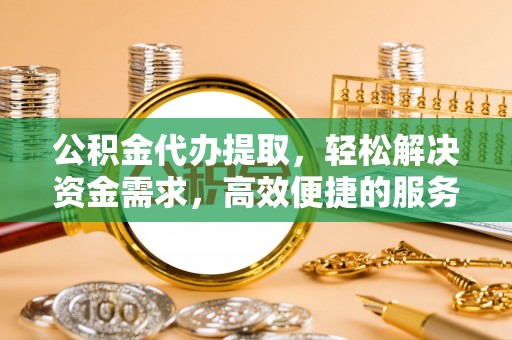 定襄公积金代办提取，轻松解决资金需求，高效便捷的服务选择