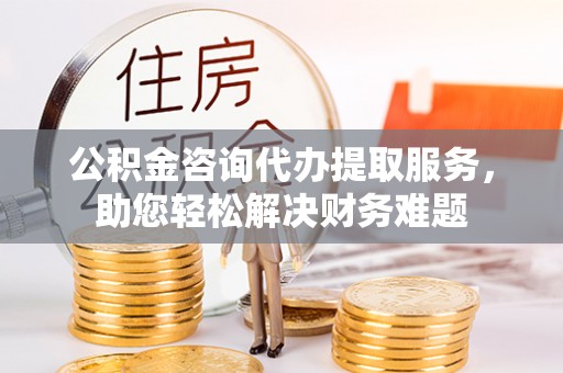 定襄公积金咨询代办提取服务，助您轻松解决财务难题