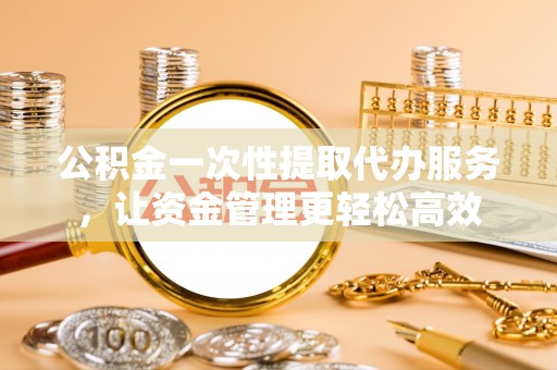 定襄公积金一次性提取代办服务，让资金管理更轻松高效