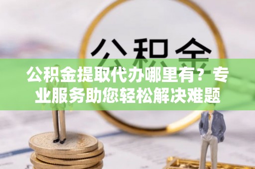 定襄公积金提取代办哪里有？专业服务助您轻松解决难题