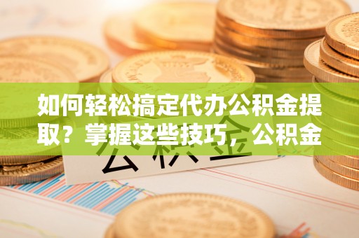定襄如何轻松搞定代办公积金提取？掌握这些技巧，公积金到手不是梦！
