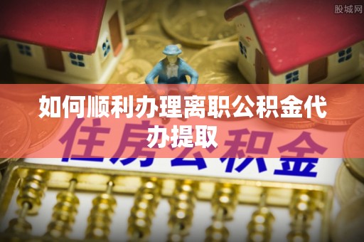 定襄如何顺利办理离职公积金代办提取