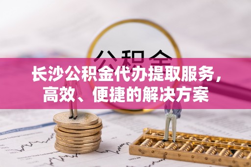 定襄长沙公积金代办提取服务，高效、便捷的解决方案