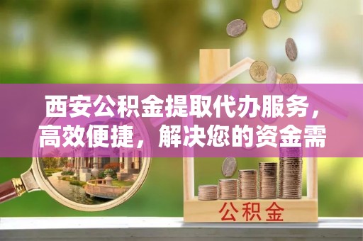 定襄西安公积金提取代办服务，高效便捷，解决您的资金需求