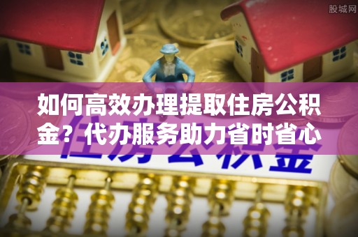 定襄如何高效办理提取住房公积金？代办服务助力省时省心