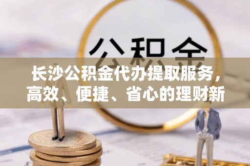 定襄长沙公积金代办提取服务，高效、便捷、省心的理财新选择