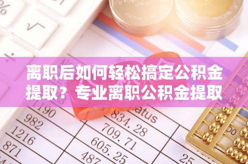 定襄离职后如何轻松搞定公积金提取？专业离职公积金提取代办服务来帮你