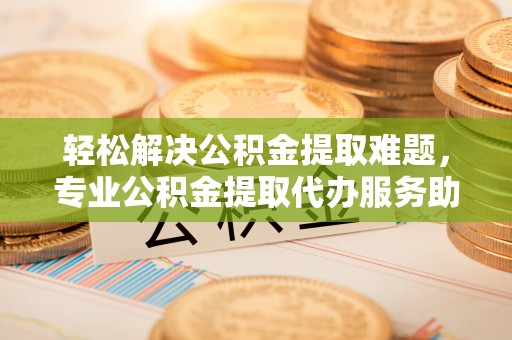 定襄轻松解决公积金提取难题，专业公积金提取代办服务助您无忧