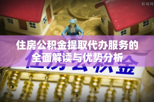 定襄住房公积金提取代办服务的全面解读与优势分析