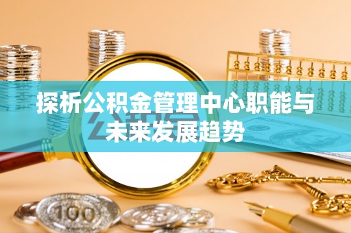 定襄探析公积金管理中心职能与未来发展趋势