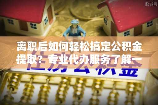 定襄离职后如何轻松搞定公积金提取？专业代办服务了解一下