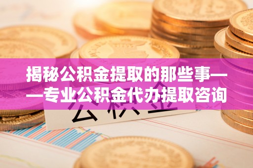 定襄揭秘公积金提取的那些事——专业公积金代办提取咨询服务指南