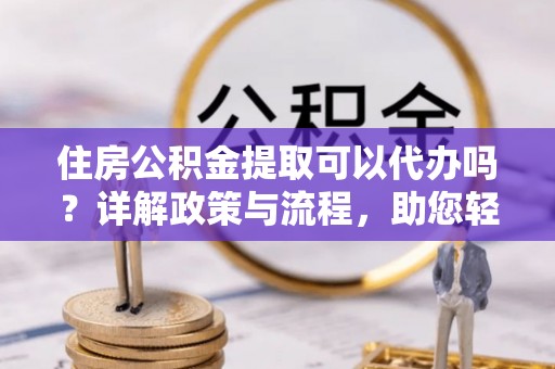 定襄住房公积金提取可以代办吗？详解政策与流程，助您轻松解决疑问