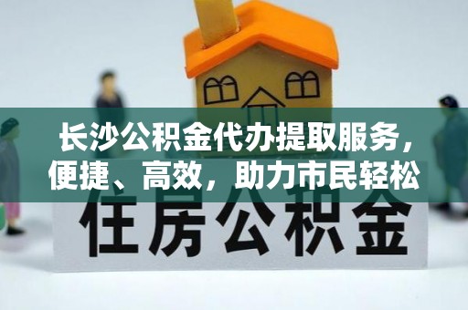 定襄长沙公积金代办提取服务，便捷、高效，助力市民轻松管理资金