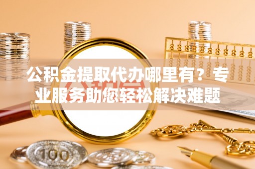 定襄公积金提取代办哪里有？专业服务助您轻松解决难题