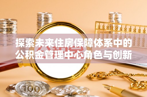 定襄探索未来住房保障体系中的公积金管理中心角色与创新